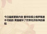 今日最新更新内容 普京称孤立俄罗斯是不可能的 美国破坏了世界经济秩序的基础