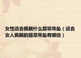 女性适合佩戴什么翡翠吊坠（适合女人佩戴的翡翠吊坠有哪些）