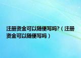 注册资金可以随便写吗?（注册资金可以随便写吗）