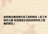 如何通过绩效提升员工的积极性（员工考核怎么做 有效提高企业的效率和员工销售积极性）