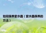 如何保养紫水晶（紫水晶保养的方法）