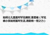 如何让儿童面对罕见病时,更勇敢（罕见病小孩如何面对生活,请助他一臂之力）