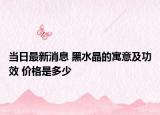 当日最新消息 黑水晶的寓意及功效 价格是多少