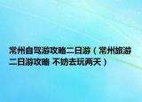 常州自驾游攻略二日游（常州旅游二日游攻略 不妨去玩两天）