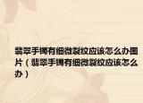 翡翠手镯有细微裂纹应该怎么办图片（翡翠手镯有细微裂纹应该怎么办）
