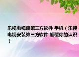 乐视电视装第三方软件 手机（乐视电视安装第三方软件 颠覆你的认识）
