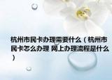 杭州市民卡办理需要什么（杭州市民卡怎么办理 网上办理流程是什么）