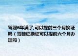 驾照6年满了,可以提前三个月换证吗（驾驶证换证可以提前六个月办理吗）