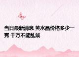 当日最新消息 黄水晶价格多少一克 千万不能乱戴