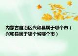 内蒙古自治区兴和县属于哪个市（兴和县属于哪个省哪个市）
