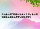 电脑未检测到摄像头设备怎么弄（未检测到摄像头摄像头应该如何设置呢）