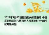 2022年9月07日最新相关报道消息 中国采购俄天然气将可用人民币支付 什么时候开始实施