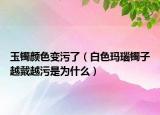 玉镯颜色变污了（白色玛瑙镯子越戴越污是为什么）