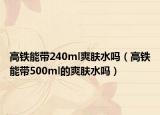 高铁能带240ml爽肤水吗（高铁能带500ml的爽肤水吗）