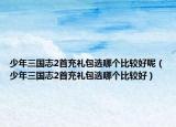 少年三国志2首充礼包选哪个比较好呢（少年三国志2首充礼包选哪个比较好）