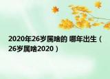 2020年26岁属啥的 哪年出生（26岁属啥2020）