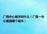 广西中心城市叫什么（广西一中心是指哪个城市）