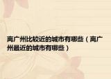 离广州比较近的城市有哪些（离广州最近的城市有哪些）