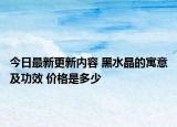 今日最新更新内容 黑水晶的寓意及功效 价格是多少