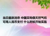 当日最新消息 中国采购俄天然气将可用人民币支付 什么时候开始实施