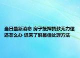 当日最新消息 房子抵押贷款无力偿还怎么办 进来了解最佳处理方法