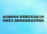 当日最新消息 翡翠赌石常见的几种作假手法 消费者要留意这五种情况