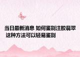 当日最新消息 如何鉴别注胶翡翠 这种方法可以轻易鉴别