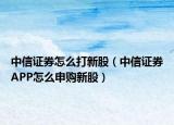 中信证券怎么打新股（中信证券APP怎么申购新股）