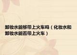 卸妆水能够带上火车吗（化妆水和卸妆水能否带上火车）