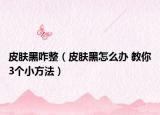 皮肤黑咋整（皮肤黑怎么办 教你3个小方法）