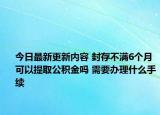 今日最新更新内容 封存不满6个月可以提取公积金吗 需要办理什么手续