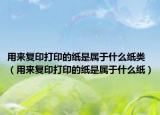 用来复印打印的纸是属于什么纸类（用来复印打印的纸是属于什么纸）