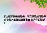 怎么在平安保险退保（平安保险如何退保 分享相关的保险退保事宜 解决你的疑惑）