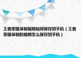 王者荣耀录制视频如何保存到手机（王者荣耀录制的视频怎么保存到手机）