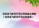 日本坐飞机可不可以带面霜之类的（日本坐飞机可不可以带面霜）