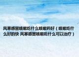 风寒感冒咳嗽吃什么咳嗽药好（咳嗽吃什么好的快 风寒感冒咳嗽吃什么可以治疗）