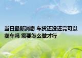 当日最新消息 车贷还没还完可以卖车吗 需要怎么做才行