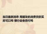当日最新消息 用朋友的消费贷款买房可以吗 银行会查首付吗