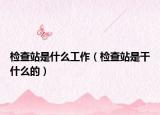 检查站是什么工作（检查站是干什么的）