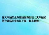 在火车站怎么办理临时身份证（火车站如何办理临时身份证下面一起来看看）