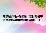 中级经济师开始报名（如何报名中级经济师 具体的操作步骤如下）