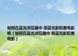 如何在蓝光浏览器中 用蓝光影院看电影呢（如何在蓝光浏览器中 用蓝光影院看电影）