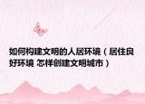 如何构建文明的人居环境（居住良好环境 怎样创建文明城市）