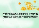 苹果平板电脑怎么下载作业帮（苹果平板电脑怎么下载游戏 这2个办法可以帮到你）