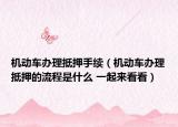 机动车办理抵押手续（机动车办理抵押的流程是什么 一起来看看）