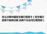 怎么注销中国民生银行信用卡（民生银行信用卡如何注销 这两个办法可以帮到你）