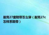 耐克27度鞋带怎么穿（耐克27c怎样系鞋带）