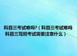 科目三考试难吗?（科目三考试难吗 科目三驾照考试需要注意什么）