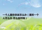 一个人喜欢你该怎么办（喜欢一个人怎么办 怎么面对他）
