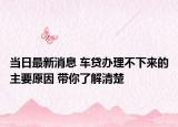 当日最新消息 车贷办理不下来的主要原因 带你了解清楚